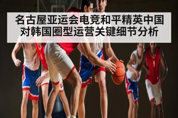 名古屋亚运会电竞和平精英中国对韩国圈型运营关键细节分析 - kaiyun