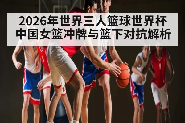 2026年世界三人篮球世界杯中国女篮冲牌与篮下对抗解析