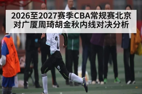 2026至2027赛季CBA常规赛北京对广厦周琦胡金秋内线对决分析