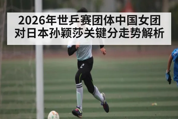 2026年世乒赛团体中国女团对日本孙颖莎关键分走势解析 - kaiyun